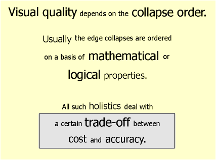 Visual quality depends on the collapse order. Usually the edge collapses are ordered on a basis of mathematical or logical properties. All such holistics deal with a certain trade-off between cost and accuracy.